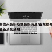 【山东德州最新疫情最新消息/山东德州最新疫情最新消息通知】