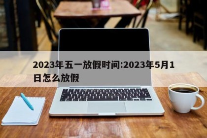 2023年五一放假时间:2023年5月1日怎么放假